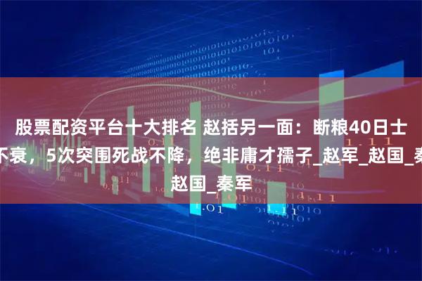 股票配资平台十大排名 赵括另一面：断粮40日士气不衰，5次突围死战不降，绝非庸才孺子_赵军_赵国_秦军