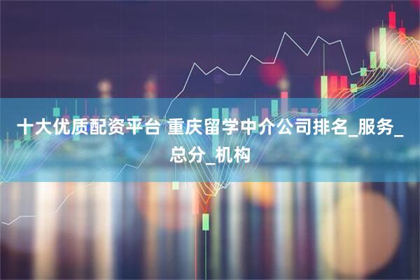 十大优质配资平台 重庆留学中介公司排名_服务_总分_机构