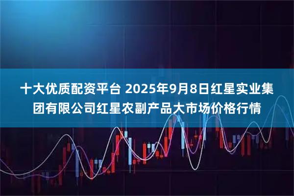 十大优质配资平台 2025年9月8日红星实业集团有限公司红星农副产品大市场价格行情