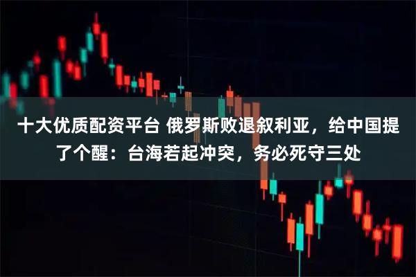 十大优质配资平台 俄罗斯败退叙利亚，给中国提了个醒：台海若起冲突，务必死守三处