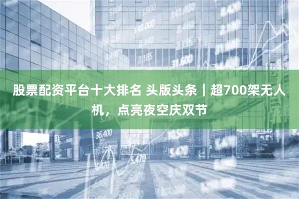 股票配资平台十大排名 头版头条｜超700架无人机，点亮夜空庆双节