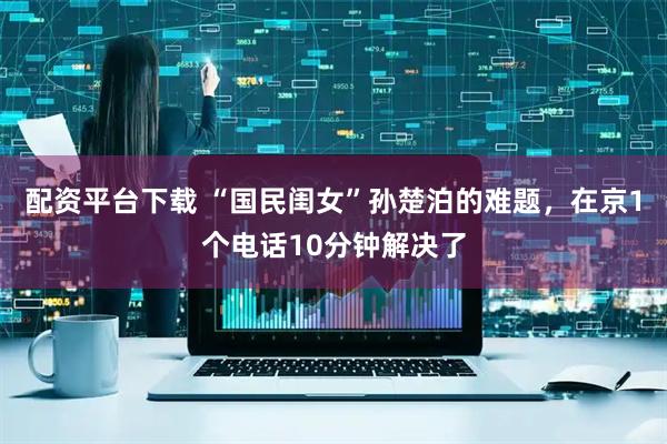 配资平台下载 “国民闺女”孙楚泊的难题，在京1个电话10分钟解决了