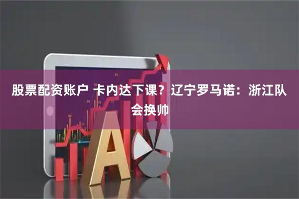 股票配资账户 卡内达下课？辽宁罗马诺：浙江队会换帅