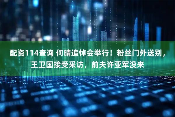 配资114查询 何晴追悼会举行！粉丝门外送别，王卫国接受采访，前夫许亚军没来
