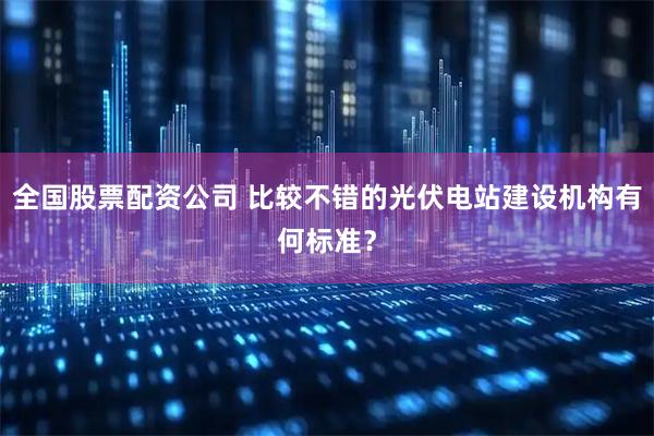 全国股票配资公司 比较不错的光伏电站建设机构有何标准？