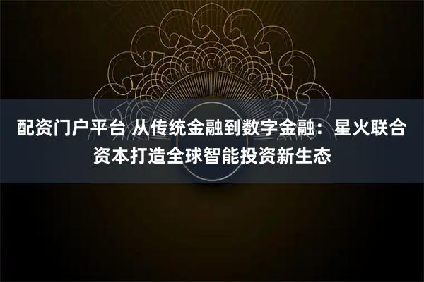 配资门户平台 从传统金融到数字金融：星火联合资本打造全球智能投资新生态
