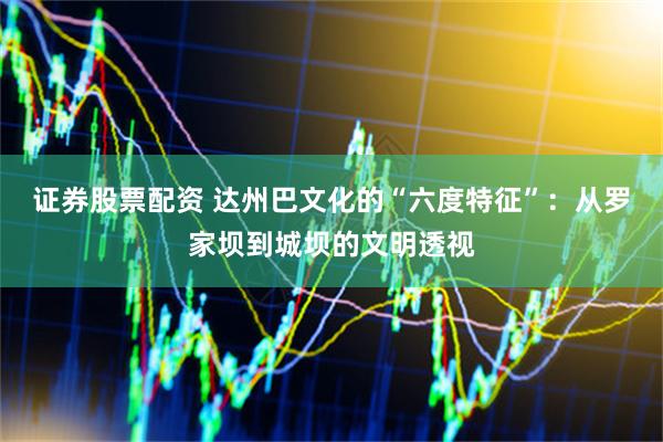 证券股票配资 达州巴文化的“六度特征”：从罗家坝到城坝的文明透视