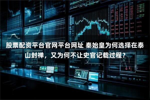 股票配资平台官网平台网址 秦始皇为何选择在泰山封禅，又为何不让史官记载过程？