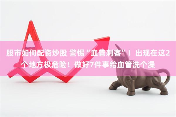 股市如何配资炒股 警惕“血管刺客”！出现在这2个地方极危险！做好7件事给血管洗个澡